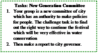 Text Box: Tasks: New Generation Committee  1.	Your group is a new committee of city which has an authority to make policies for people. The challenge task is to find out the right way to continue the festival which will be very effective in water conservation  2.	Then make a report to city governor.